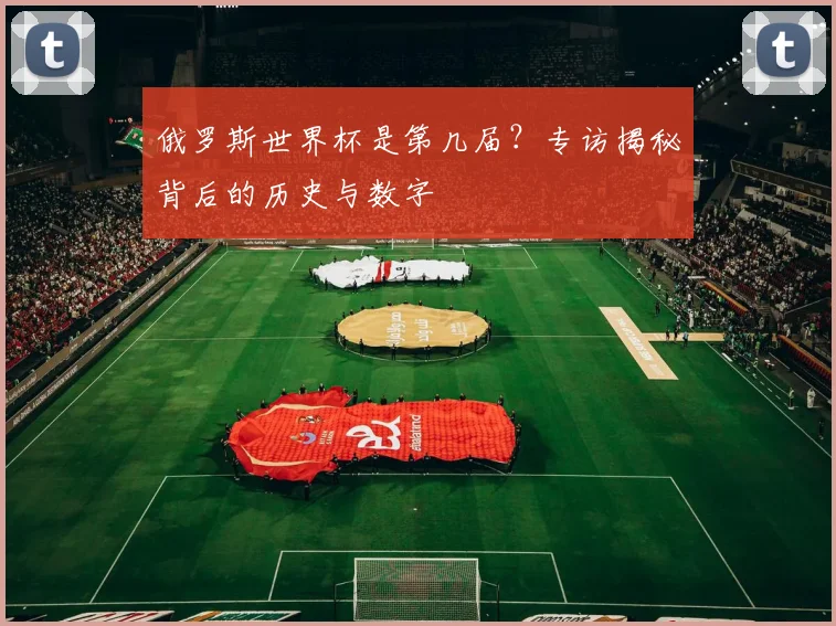 俄罗斯世界杯是第几届？专访揭秘背后的历史与数字