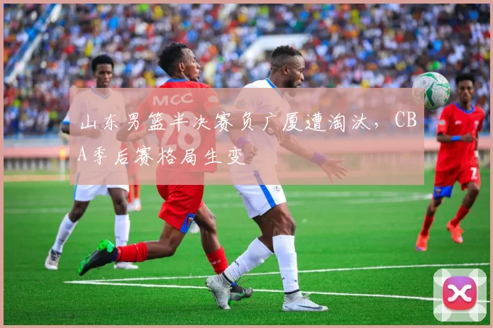 山东男篮半决赛负广厦遭淘汰，CBA季后赛格局生变