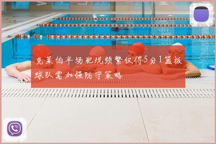 克莱伯半场犯规频繁仅得5分1篮板球队需加强防守策略