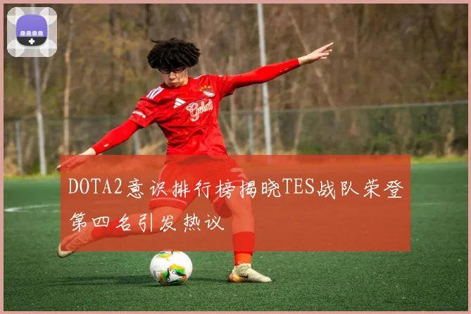 DOTA2意识排行榜揭晓TES战队荣登第四名引发热议