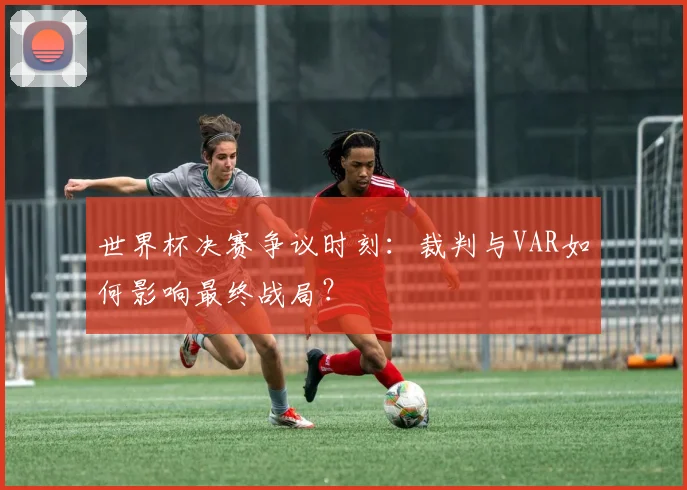 世界杯决赛争议时刻:裁判与VAR如何影响最终战局?