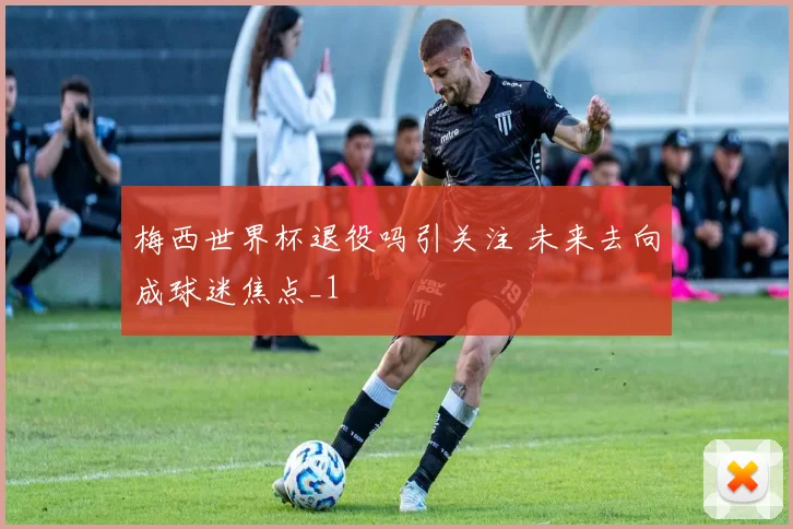 梅西世界杯退役吗引关注 未来去向成球迷焦点_1