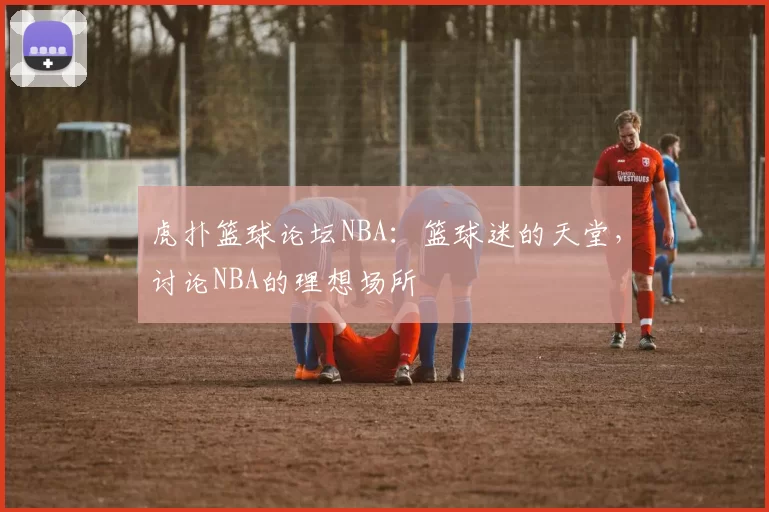 虎扑篮球论坛NBA：篮球迷的天堂，讨论NBA的理想场所
