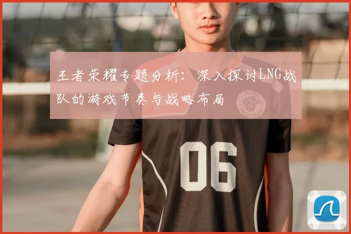 王者荣耀专题分析:深入探讨LNG战队的游戏节奏与战略布局