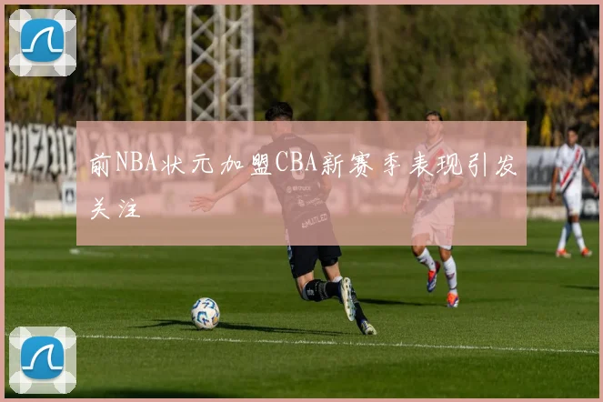 前NBA状元加盟CBA新赛季表现引发关注