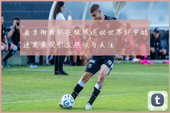 南京街舞队在极限运动世界杯中的速度表现引发热议与关注