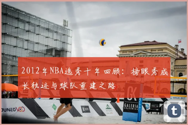 2012年NBA选秀十年回顾：榜眼秀成长轨迹与球队重建之路
