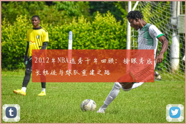 2012年NBA选秀十年回顾：榜眼秀成长轨迹与球队重建之路