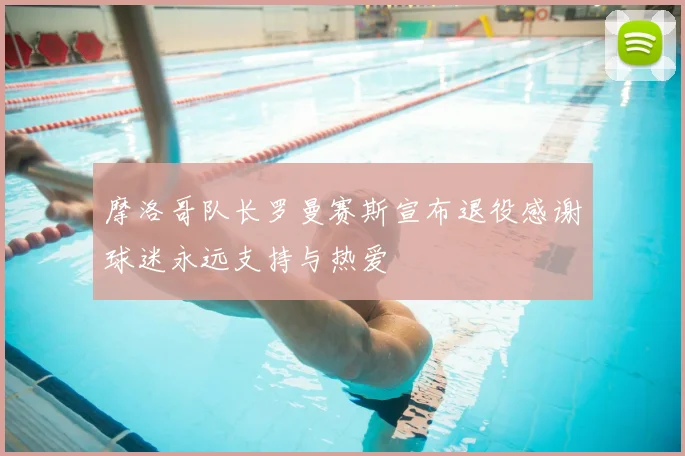 摩洛哥队长罗曼赛斯宣布退役感谢球迷永远支持与热爱