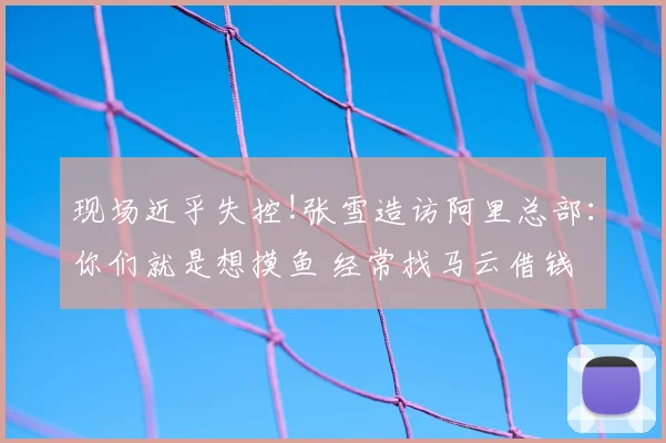 现场近乎失控!张雪造访阿里总部:你们就是想摸鱼 经常找马云借钱