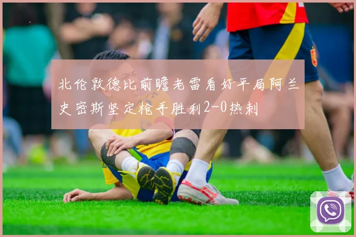 北伦敦德比前瞻老雷看好平局阿兰史密斯坚定枪手胜利2-0热刺
