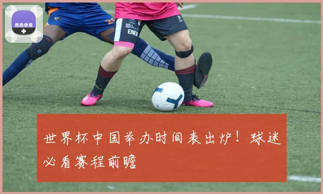 世界杯中国举办时间表出炉!球迷必看赛程前瞻