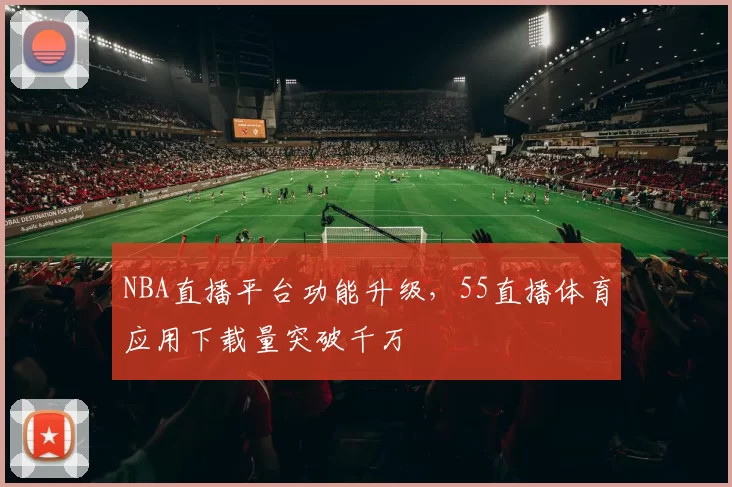 NBA直播平台功能升级，55直播体育应用下载量突破千万