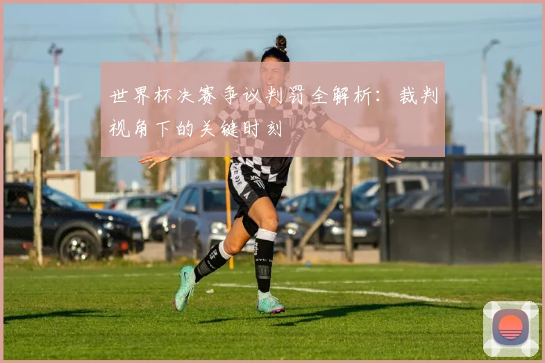 世界杯决赛争议判罚全解析：裁判视角下的关键时刻