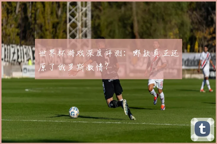 世界杯游戏深度评测:哪款真正还原了俄罗斯激情?