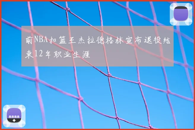 前NBA扣篮王杰拉德格林宣布退役结束12年职业生涯