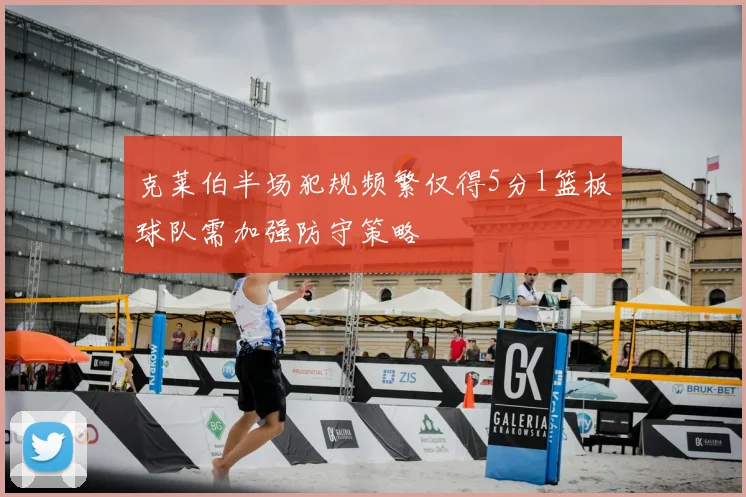 克莱伯半场犯规频繁仅得5分1篮板球队需加强防守策略