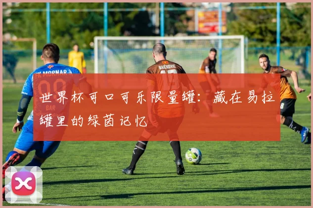 世界杯可口可乐限量罐：藏在易拉罐里的绿茵记忆