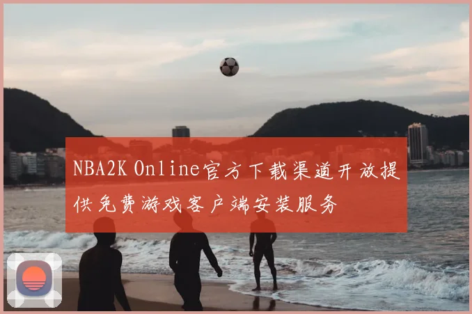 NBA2K Online官方下载渠道开放提供免费游戏客户端安装服务