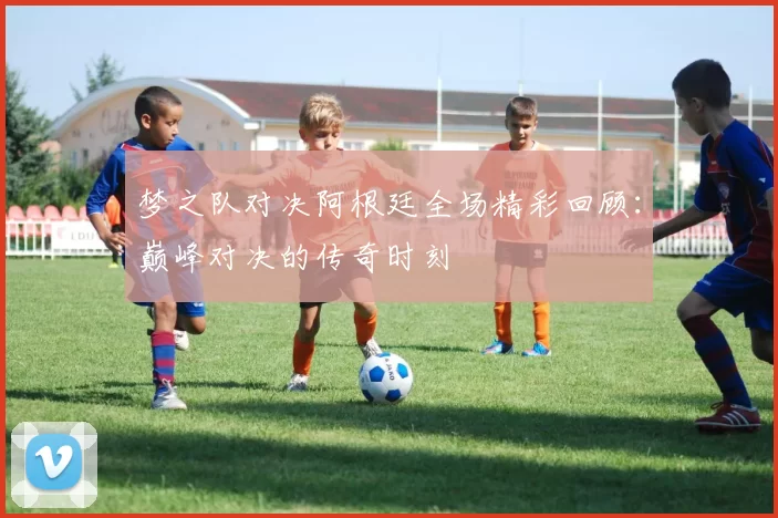 梦之队对决阿根廷全场精彩回顾：巅峰对决的传奇时刻