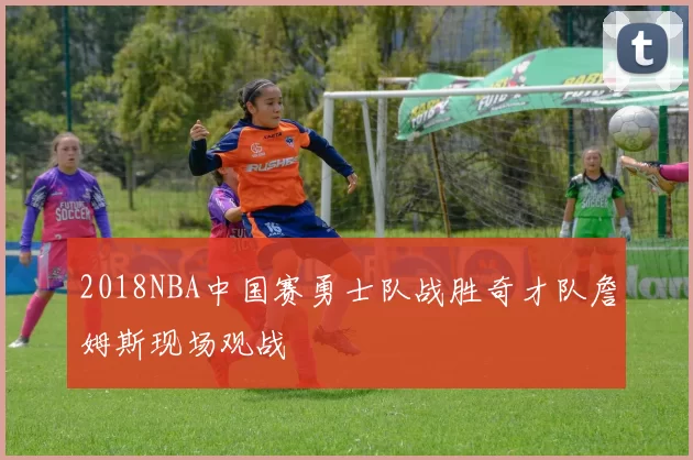 2018NBA中国赛勇士队战胜奇才队詹姆斯现场观战