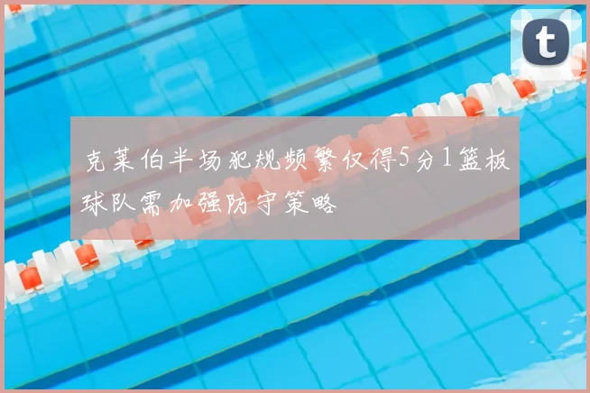 克莱伯半场犯规频繁仅得5分1篮板球队需加强防守策略