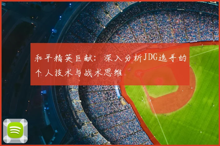 和平精英巨献：深入分析JDG选手的个人技术与战术思维