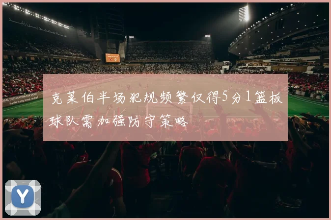 克莱伯半场犯规频繁仅得5分1篮板球队需加强防守策略