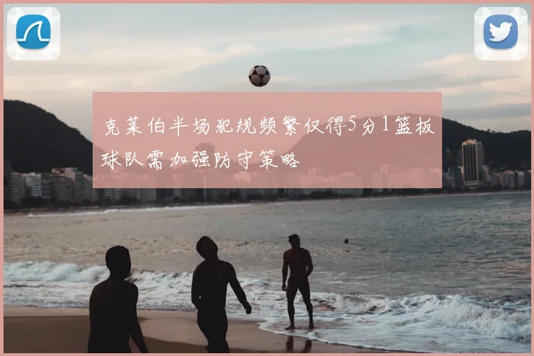 克莱伯半场犯规频繁仅得5分1篮板球队需加强防守策略