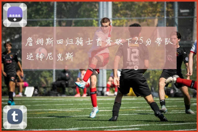 詹姆斯回归骑士首秀砍下25分带队逆转尼克斯