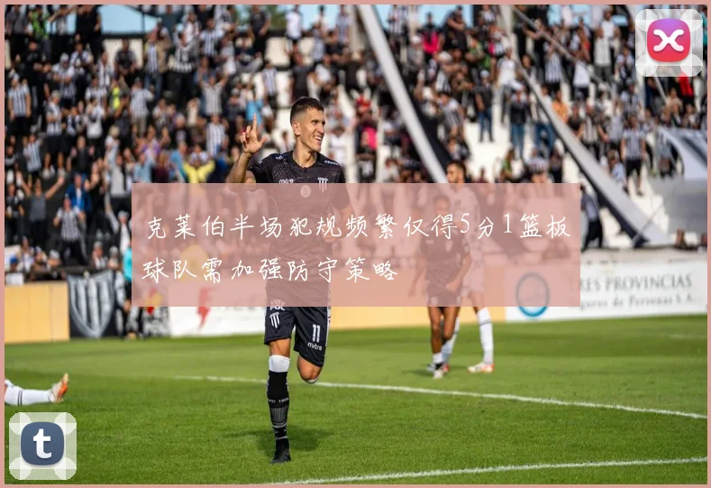 克莱伯半场犯规频繁仅得5分1篮板球队需加强防守策略