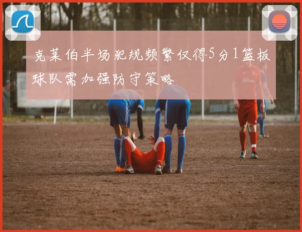 克莱伯半场犯规频繁仅得5分1篮板球队需加强防守策略