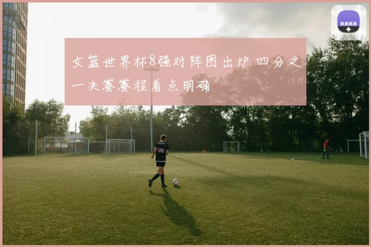 女篮世界杯8强对阵图出炉 四分之一决赛赛程看点明确