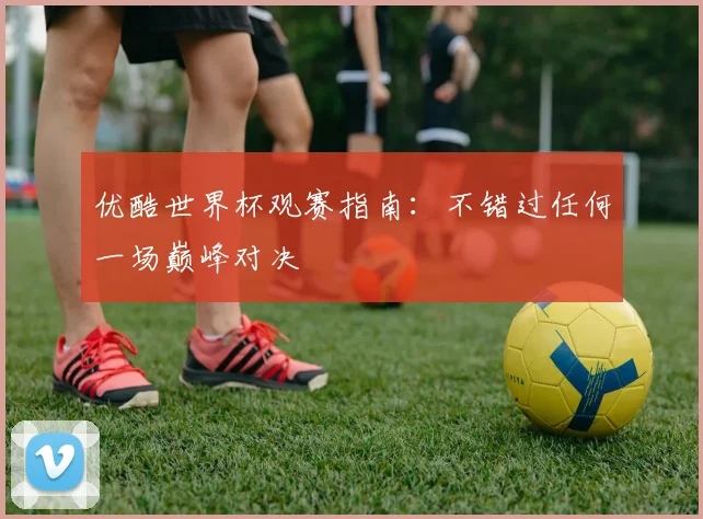 优酷世界杯观赛指南:不错过任何一场巅峰对决