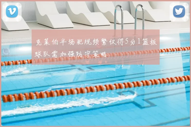 克莱伯半场犯规频繁仅得5分1篮板球队需加强防守策略