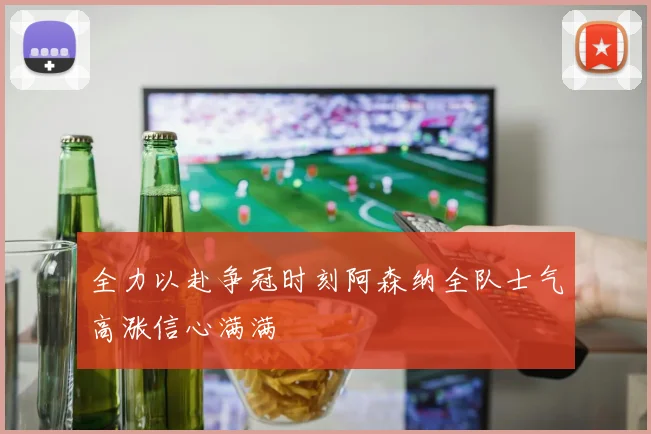 全力以赴争冠时刻阿森纳全队士气高涨信心满满