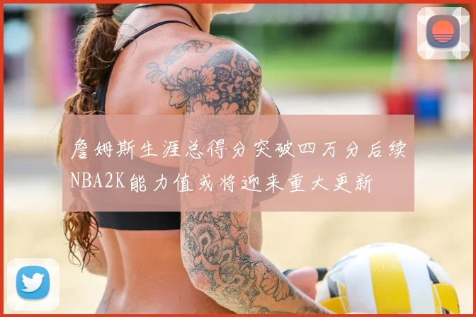 詹姆斯生涯总得分突破四万分后续NBA2K能力值或将迎来重大更新