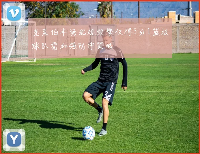 克莱伯半场犯规频繁仅得5分1篮板球队需加强防守策略