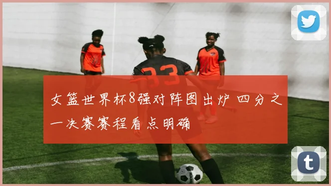 女篮世界杯8强对阵图出炉 四分之一决赛赛程看点明确