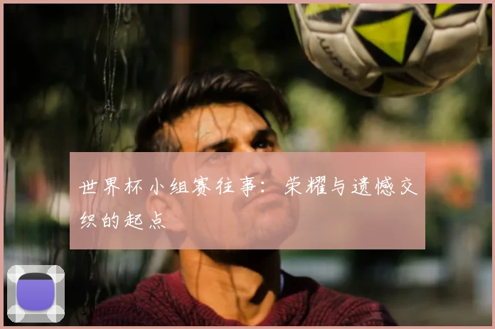 世界杯小组赛往事：荣耀与遗憾交织的起点