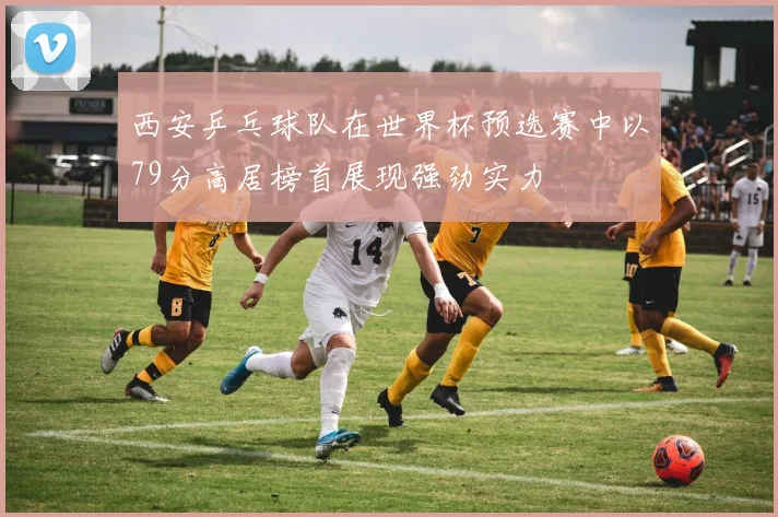 西安乒乓球队在世界杯预选赛中以79分高居榜首展现强劲实力