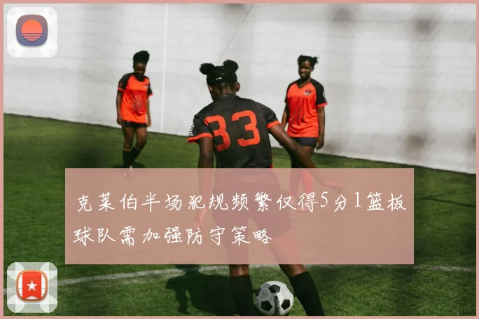 克莱伯半场犯规频繁仅得5分1篮板球队需加强防守策略