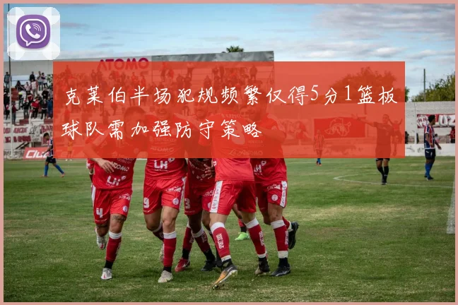 克莱伯半场犯规频繁仅得5分1篮板球队需加强防守策略