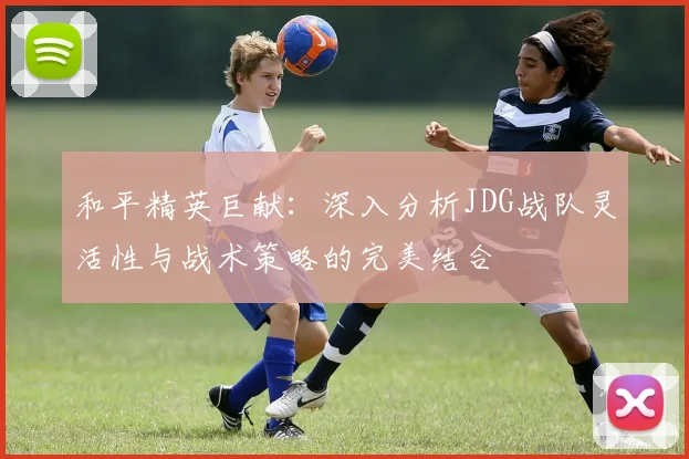 和平精英巨献:深入分析JDG战队灵活性与战术策略的完美结合
