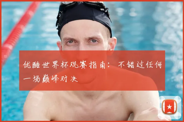 优酷世界杯观赛指南:不错过任何一场巅峰对决