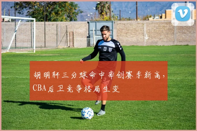 胡明轩三分球命中率创赛季新高，CBA后卫竞争格局生变
