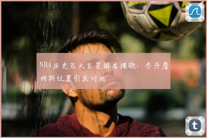 NBA历史百大巨星排名揭晓，乔丹詹姆斯位置引发讨论