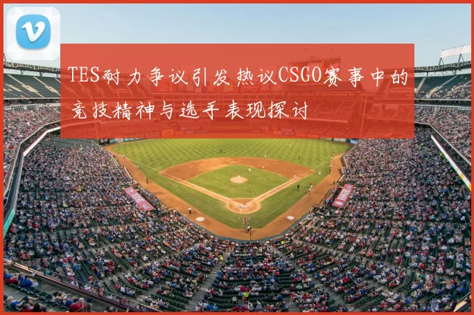 TES耐力争议引发热议CSGO赛事中的竞技精神与选手表现探讨