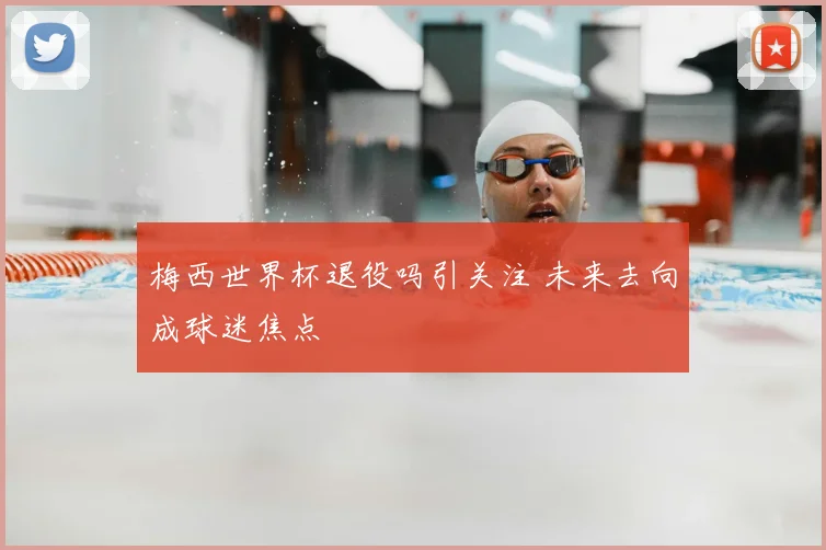 梅西世界杯退役吗引关注 未来去向成球迷焦点