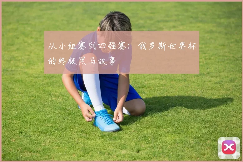 从小组赛到四强赛:俄罗斯世界杯的终极黑马故事